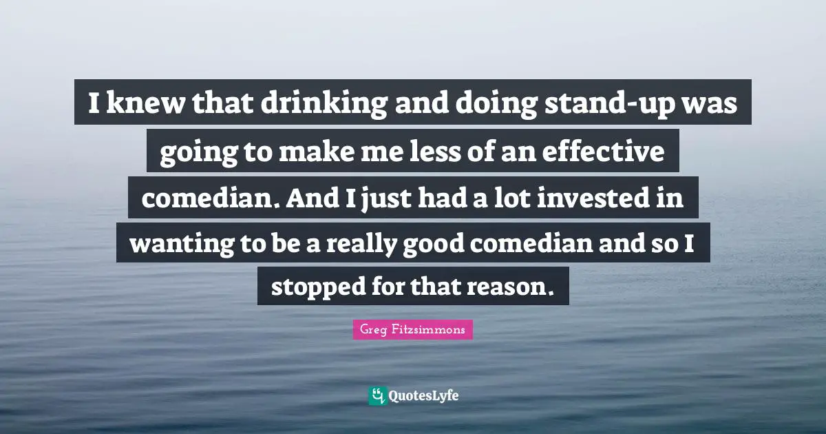 I knew that drinking and doing stand-up was going to make me less of an effective comedian. And I just had a lot invested in wanting to be a really good comedian and so I stopped for that reason.