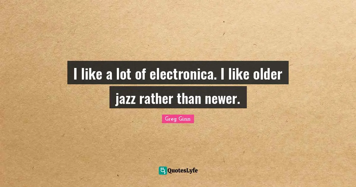 I like a lot of electronica. I like older jazz rather than newer.