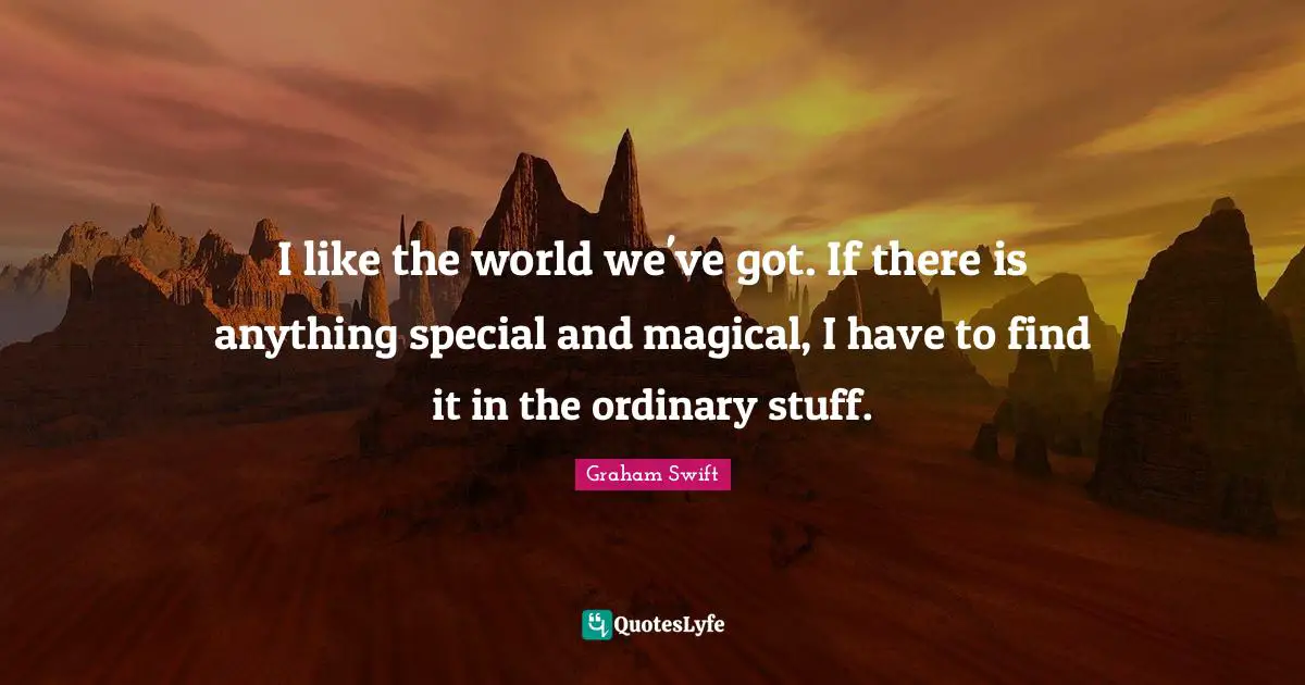I like the world we've got. If there is anything special and magical, I have to find it in the ordinary stuff.