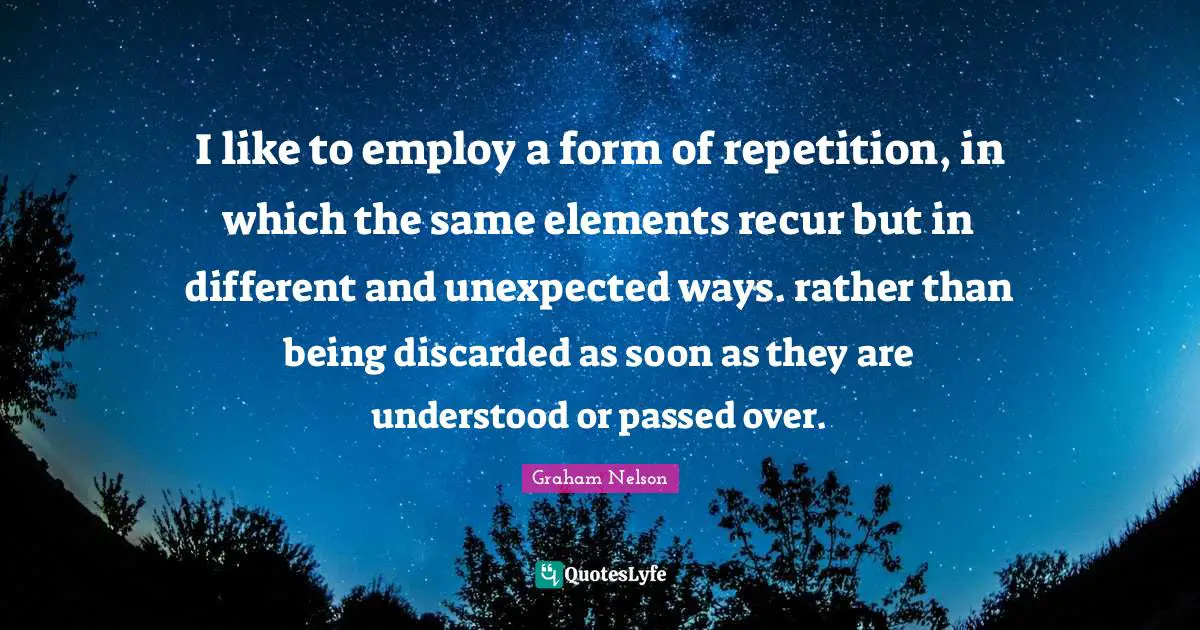 I like to employ a form of repetition, in which the same elements recur but in different and unexpected ways. rather than being discarded as soon as they are understood or passed over.
