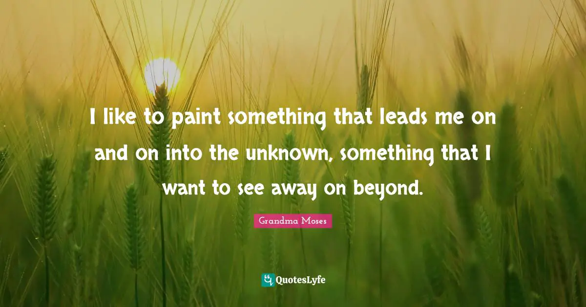 Grandma Moses Quotes: "I like to paint something that leads me on and on into the unknown, something that I want to see away on beyond."