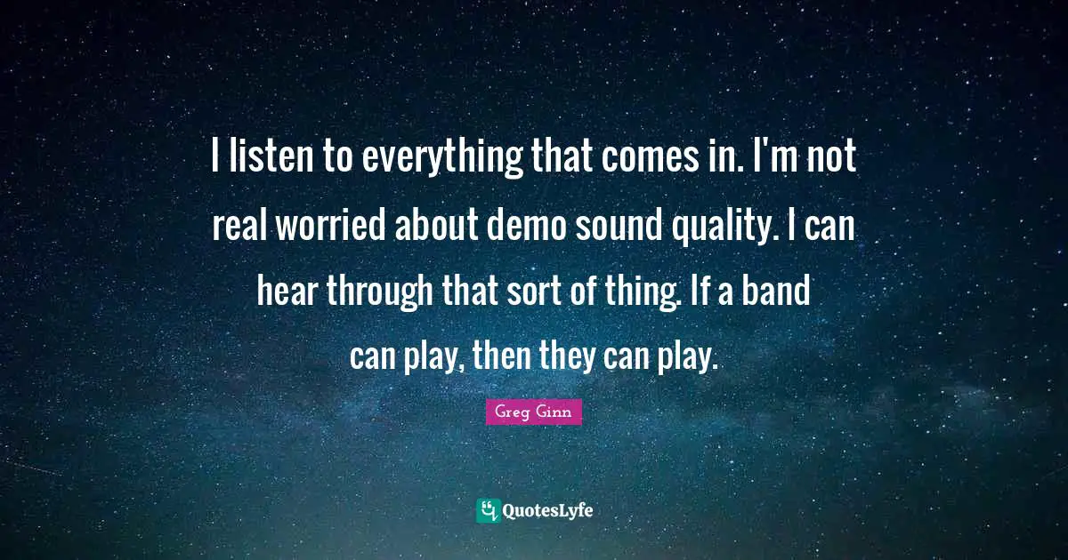 I listen to everything that comes in. I'm not real worried about demo sound quality. I can hear through that sort of thing. If a band can play, then they can play.