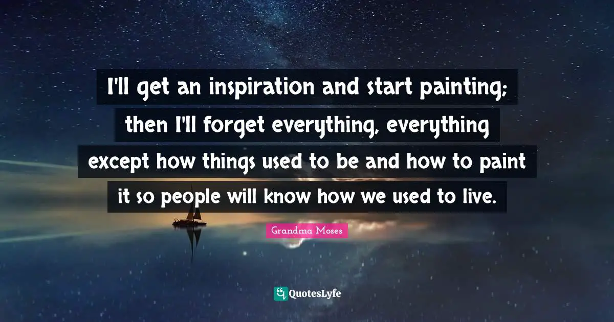 Grandma Moses Quotes: "I'll get an inspiration and start painting; then I'll forget everything, everything except how things used to be and how to paint it so people will know how we used to live."