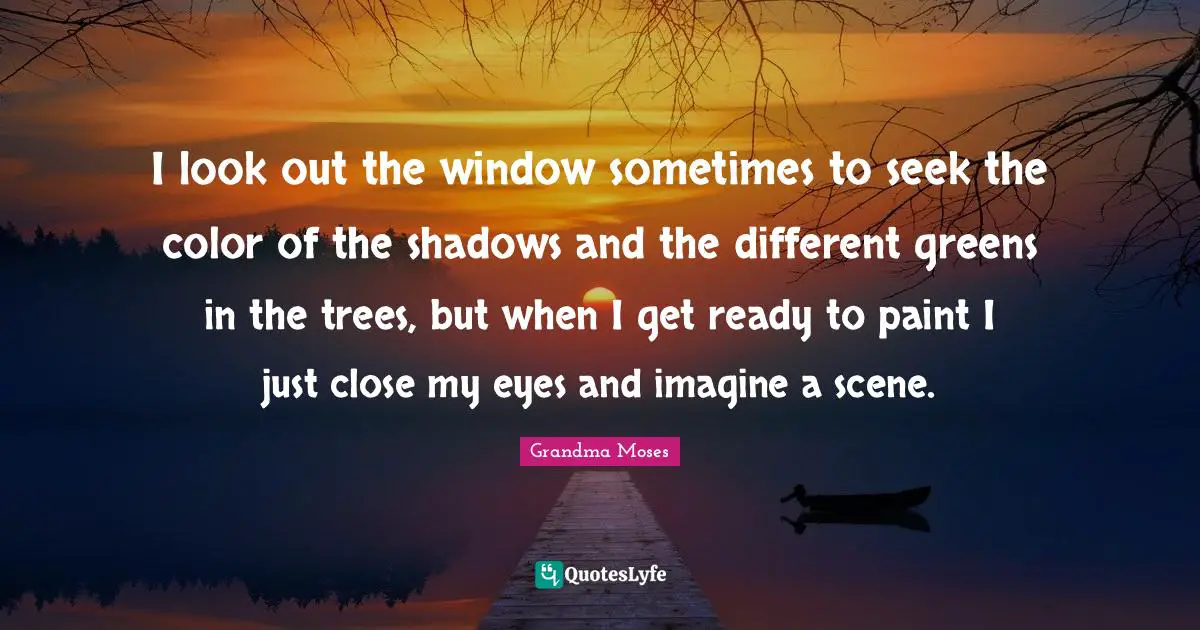 Grandma Moses Quotes: "I look out the window sometimes to seek the color of the shadows and the different greens in the trees, but when I get ready to paint I just close my eyes and imagine a scene."