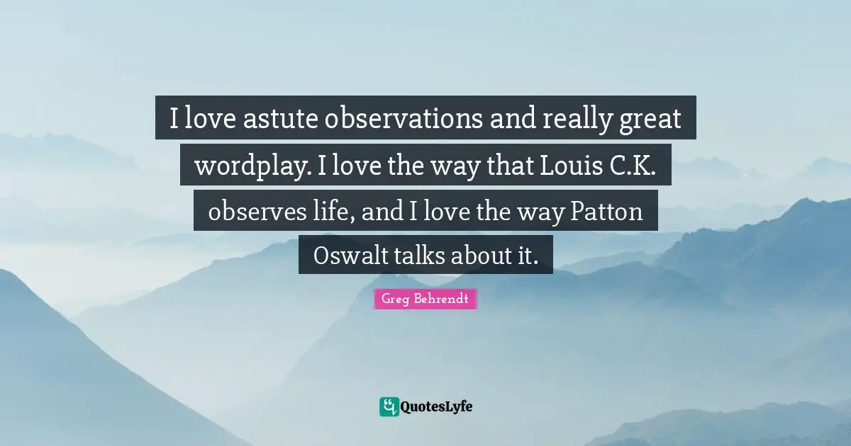 I love astute observations and really great wordplay. I love the way that Louis C.K. observes life, and I love the way Patton Oswalt talks about it.
