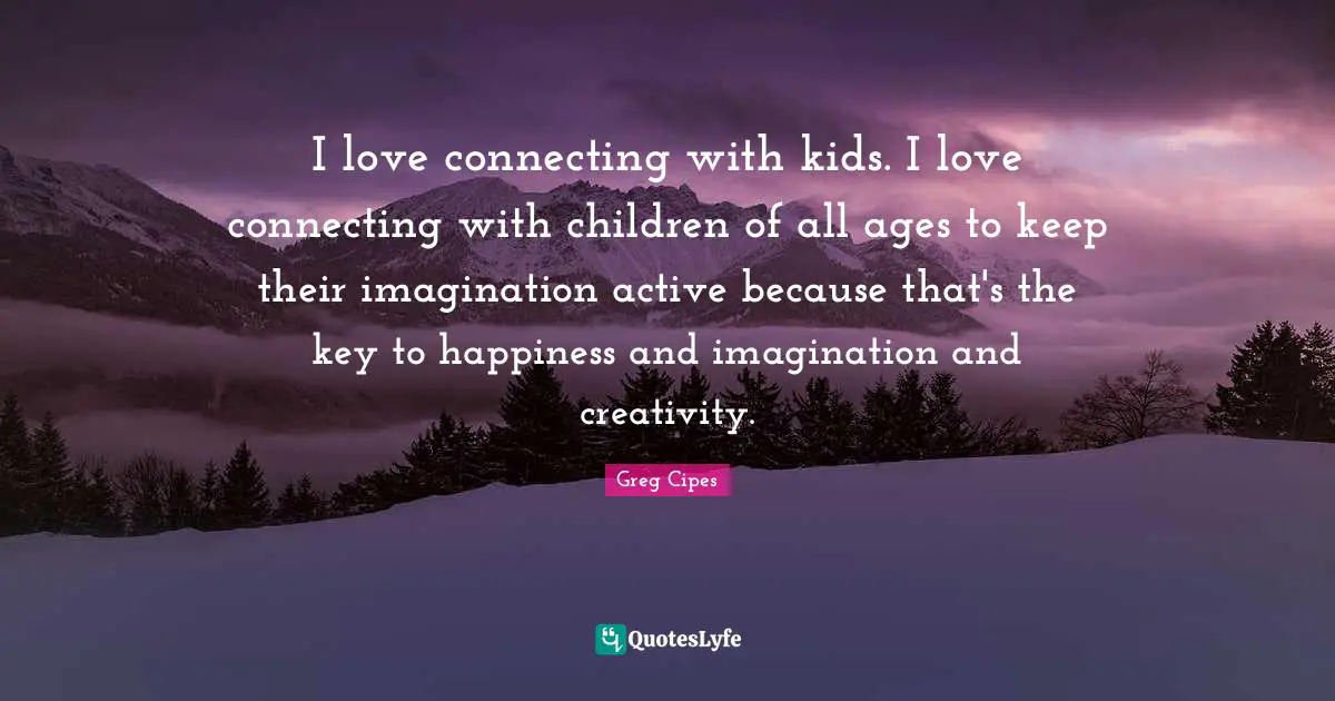 I love connecting with kids. I love connecting with children of all ages to keep their imagination active because that's the key to happiness and imagination and creativity.