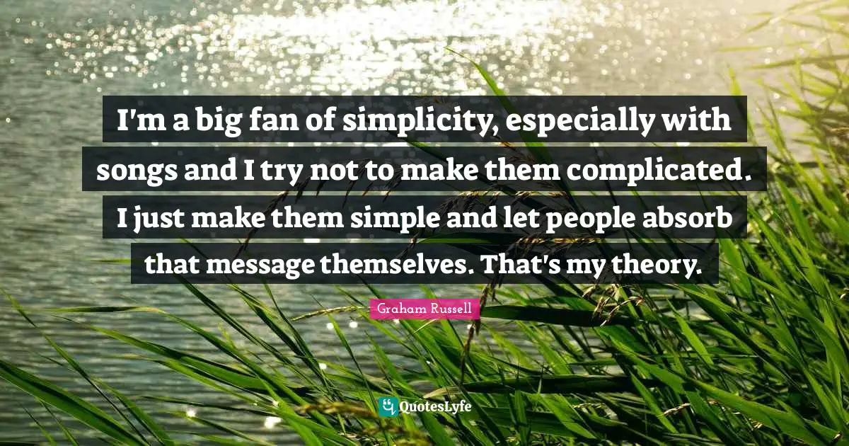 I'm a big fan of simplicity, especially with songs and I try not to make them complicated. I just make them simple and let people absorb that message themselves. That's my theory.