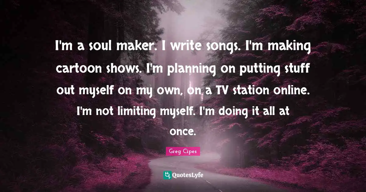 I'm a soul maker. I write songs. I'm making cartoon shows. I'm planning on putting stuff out myself on my own, on a TV station online. I'm not limiting myself. I'm doing it all at once.