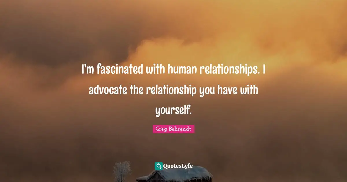 I'm fascinated with human relationships. I advocate the relationship you have with yourself.
