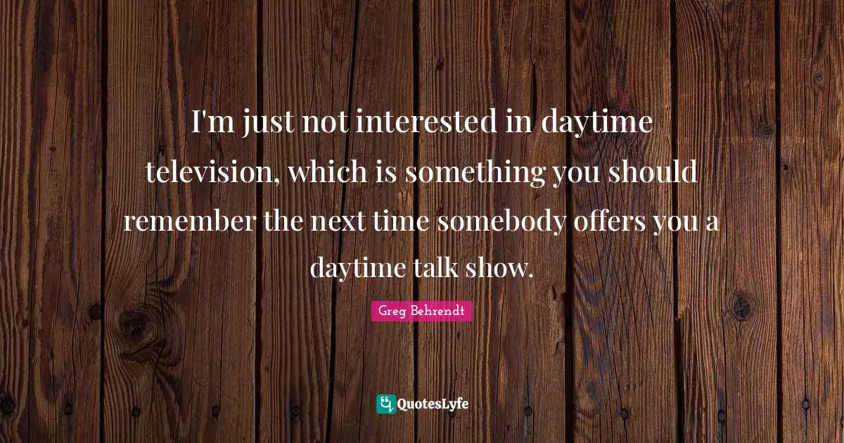 I'm just not interested in daytime television, which is something you should remember the next time somebody offers you a daytime talk show.