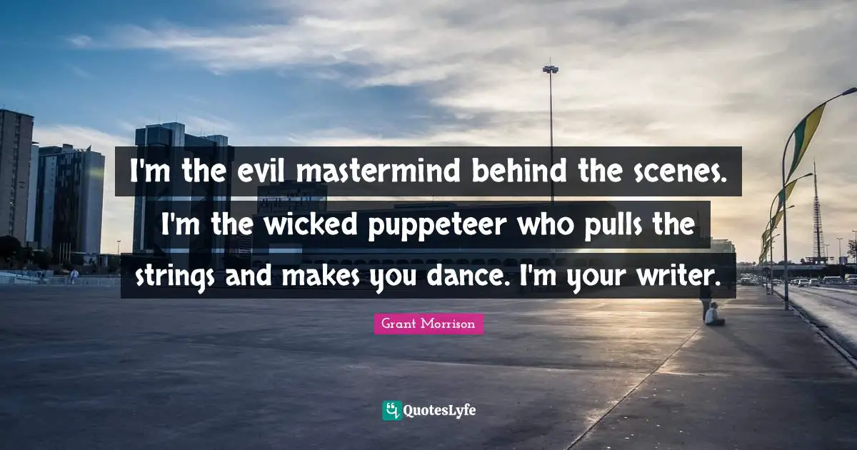 I'm the evil mastermind behind the scenes. I'm the wicked puppeteer who pulls the strings and makes you dance. I'm your writer.