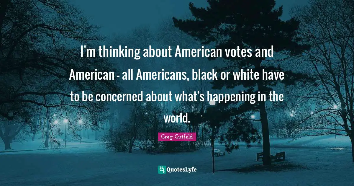 I'm thinking about American votes and American - all Americans, black or white have to be concerned about what's happening in the world.