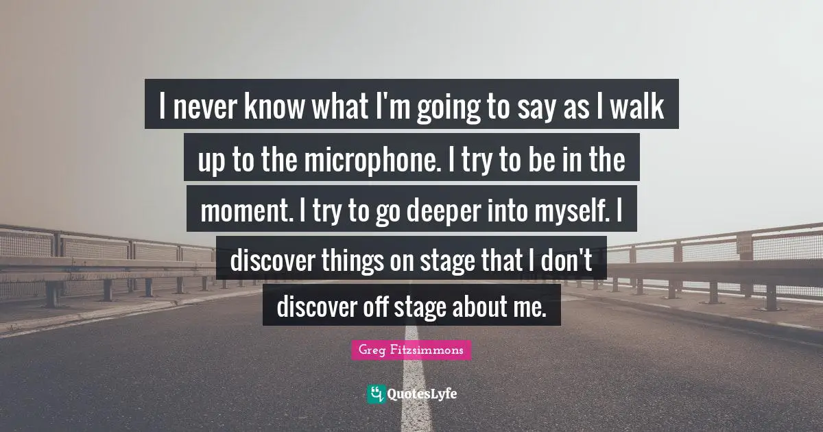 Greg Fitzsimmons Quotes: "I never know what I'm going to say as I walk up to the microphone. I try to be in the moment. I try to go deeper into myself. I discover things on stage that I don't discover off stage about me."