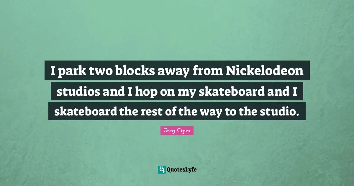 I park two blocks away from Nickelodeon studios and I hop on my skateboard and I skateboard the rest of the way to the studio.