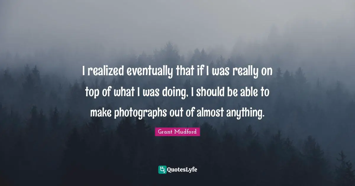 I realized eventually that if I was really on top of what I was doing, I should be able to make photographs out of almost anything.