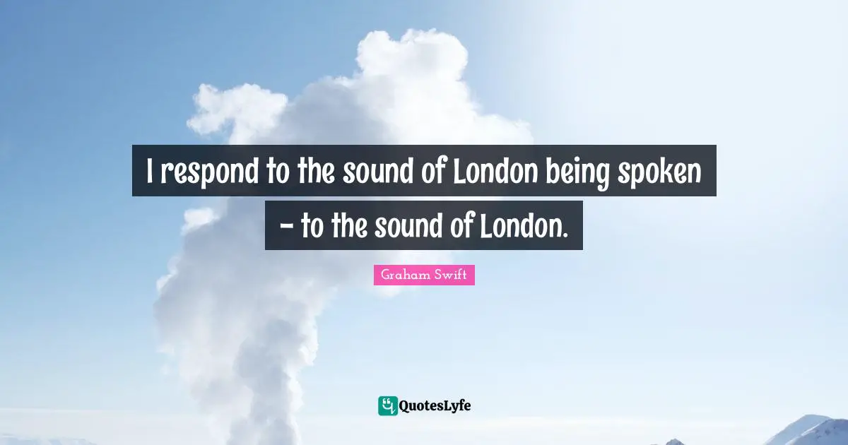 I respond to the sound of London being spoken - to the sound of London.