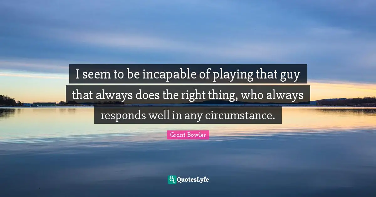 Grant Bowler Quotes: "I seem to be incapable of playing that guy that always does the right thing, who always responds well in any circumstance."