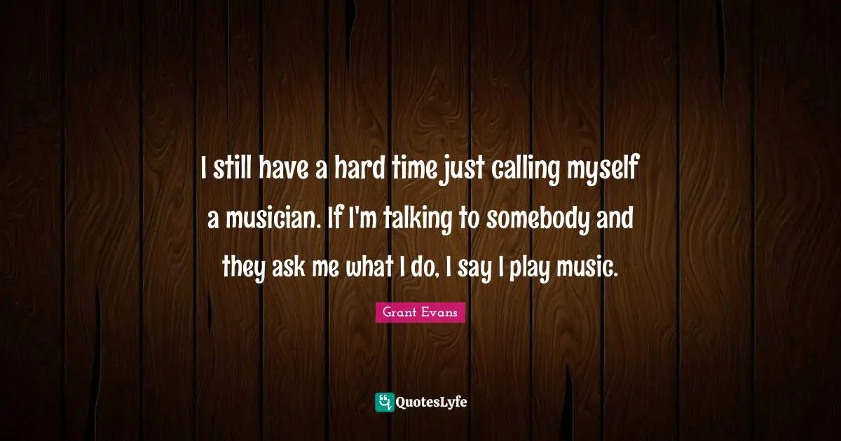 I still have a hard time just calling myself a musician. If I'm talking to somebody and they ask me what I do, I say I play music.