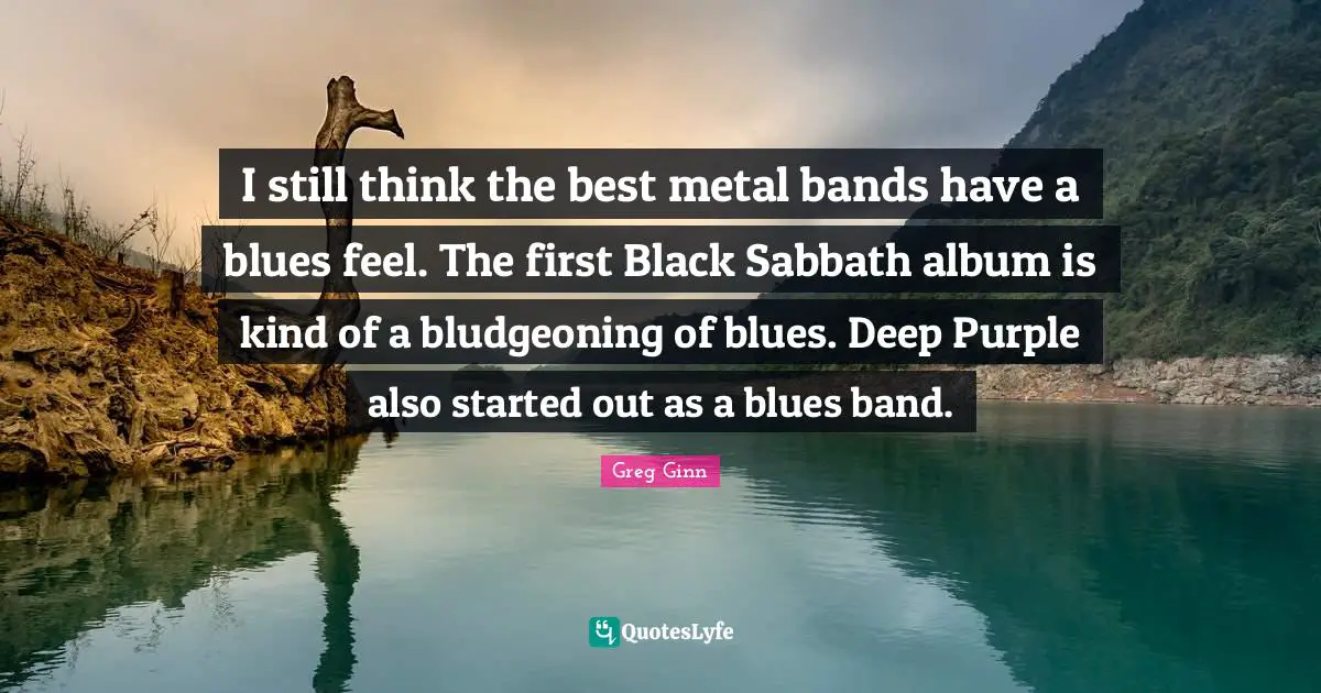 I still think the best metal bands have a blues feel. The first Black Sabbath album is kind of a bludgeoning of blues. Deep Purple also started out as a blues band.