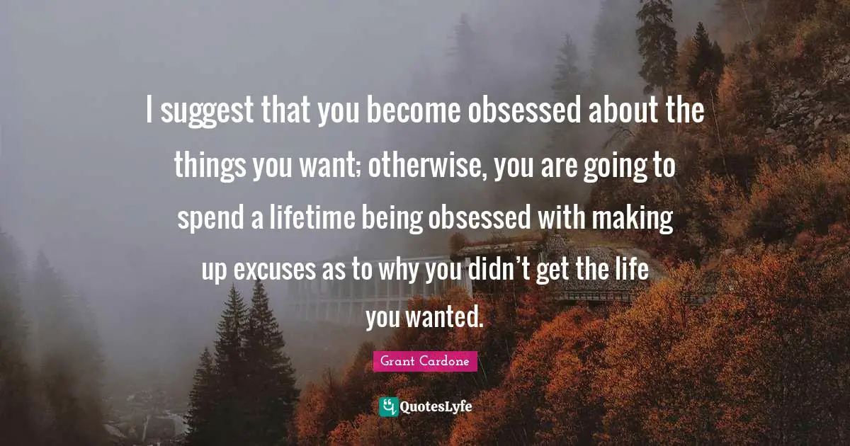 Grant Cardone Quotes: "I suggest that you become obsessed about the things you want; otherwise, you are going to spend a lifetime being obsessed with making up excuses as to why you didn’t get the life you wanted."