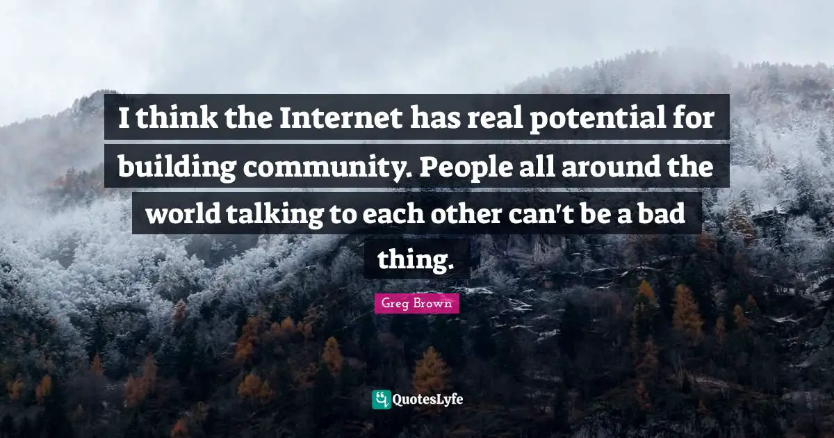 I think the Internet has real potential for building community. People all around the world talking to each other can't be a bad thing.