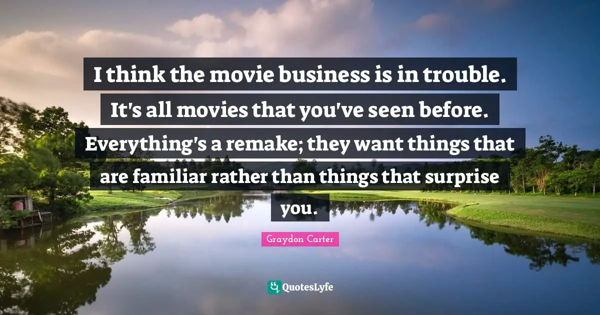 I think the movie business is in trouble. It's all movies that you've seen before. Everything's a remake; they want things that are familiar rather than things that surprise you.