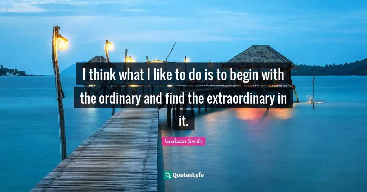 I think what I like to do is to begin with the ordinary and find the extraordinary in it.