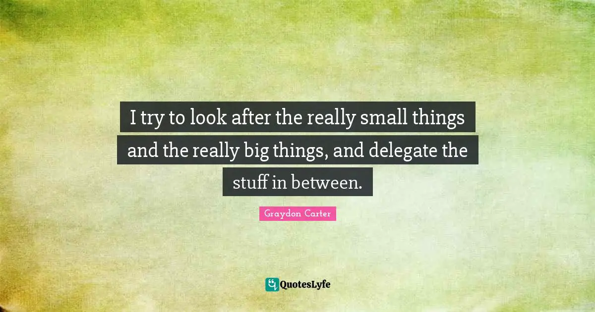 I try to look after the really small things and the really big things, and delegate the stuff in between.
