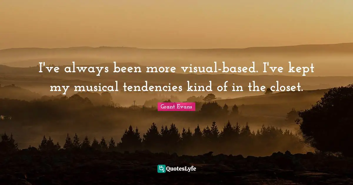 I've always been more visual-based. I've kept my musical tendencies kind of in the closet.