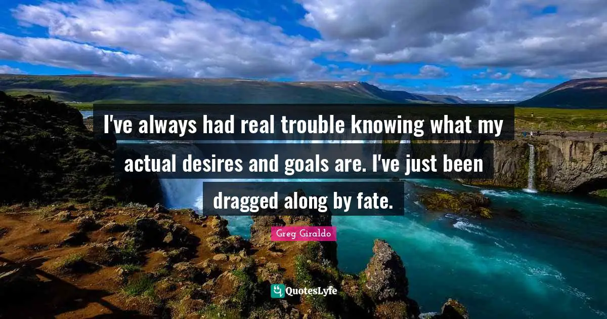 I've always had real trouble knowing what my actual desires and goals are. I've just been dragged along by fate.