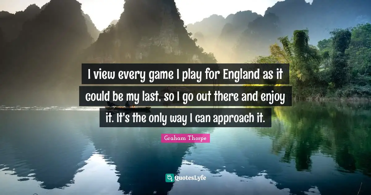 I view every game I play for England as it could be my last, so I go out there and enjoy it. It's the only way I can approach it.