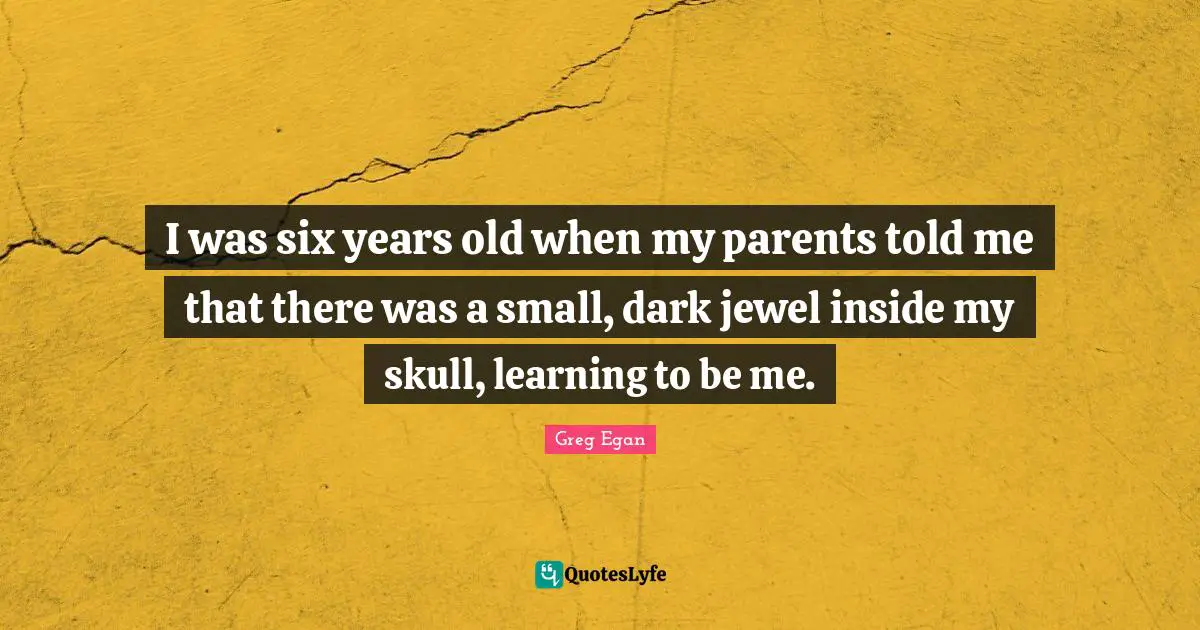 Greg Egan Quotes: "I was six years old when my parents told me that there was a small, dark jewel inside my skull, learning to be me."