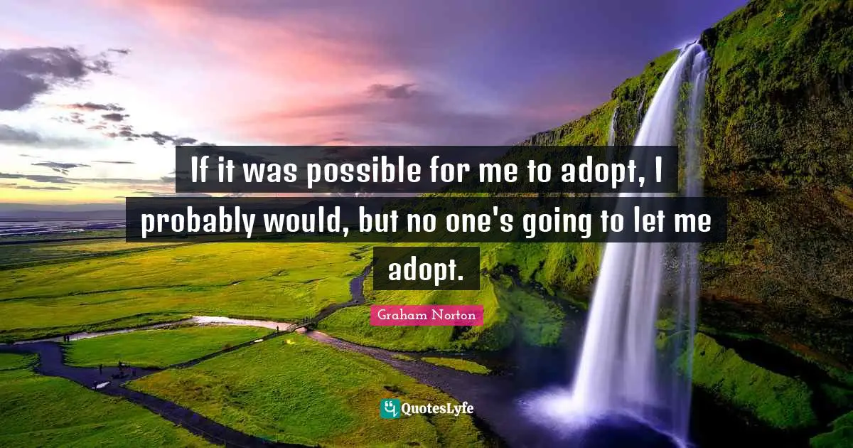 If it was possible for me to adopt, I probably would, but no one's going to let me adopt.