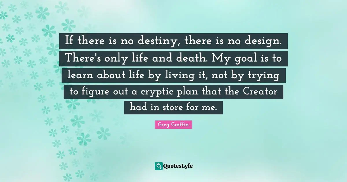 If there is no destiny, there is no design. There's only life and death. My goal is to learn about life by living it, not by trying to figure out a cryptic plan that the Creator had in store for me.
