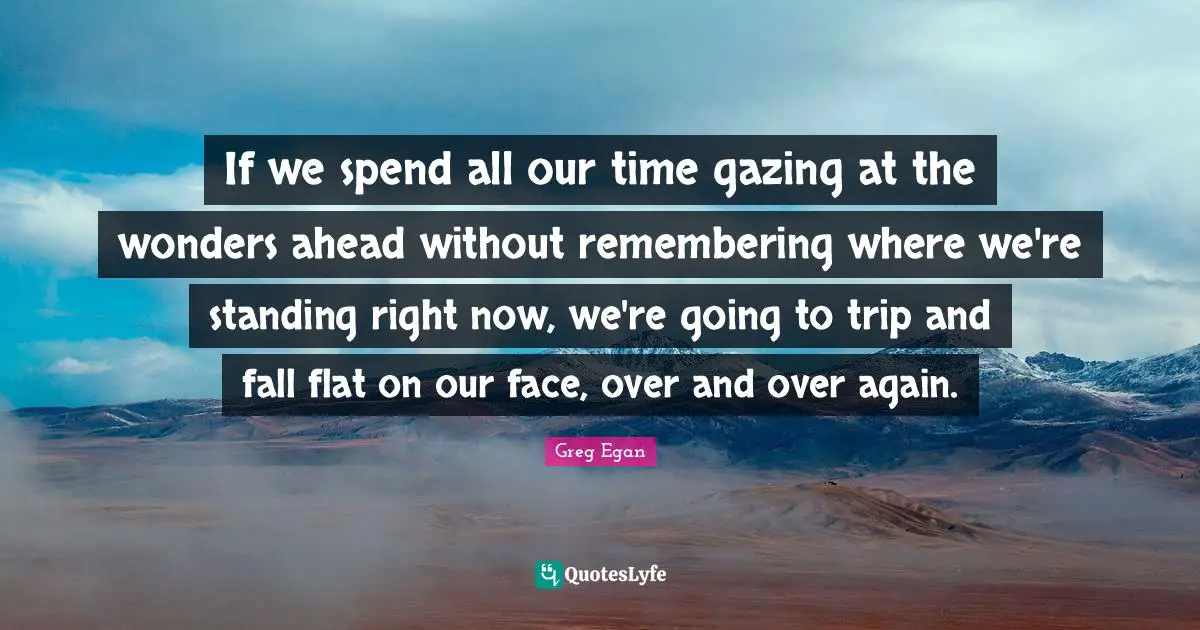 Greg Egan Quotes: "If we spend all our time gazing at the wonders ahead without remembering where we're standing right now, we're going to trip and fall flat on our face, over and over again."