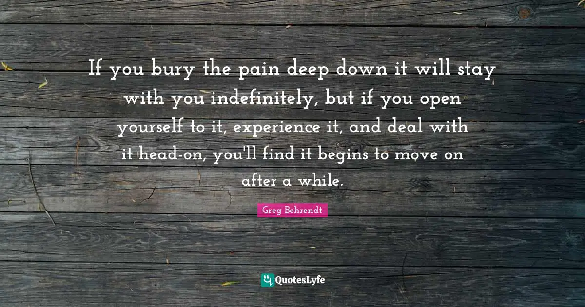 If you bury the pain deep down it will stay with you indefinitely, but if you open yourself to it, experience it, and deal with it head-on, you'll find it begins to move on after a while.