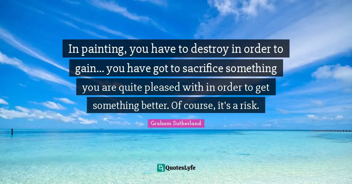 In painting, you have to destroy in order to gain... you have got to sacrifice something you are quite pleased with in order to get something better. Of course, it's a risk.