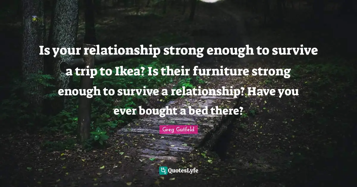 Greg Gutfeld Quotes: "Is your relationship strong enough to survive a trip to Ikea? Is their furniture strong enough to survive a relationship? Have you ever bought a bed there?"