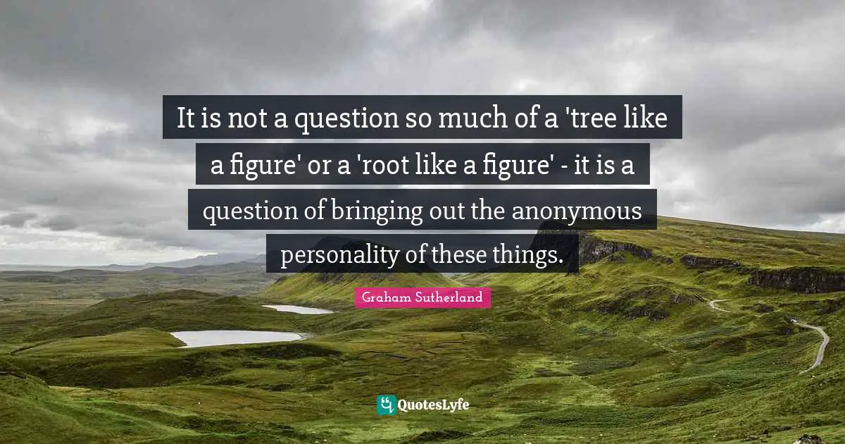 It is not a question so much of a 'tree like a figure' or a 'root like a figure' - it is a question of bringing out the anonymous personality of these things.