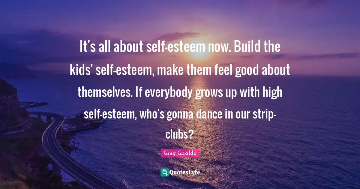 It's all about self-esteem now. Build the kids' self-esteem, make them feel good about themselves. If everybody grows up with high self-esteem, who's gonna dance in our strip-clubs?