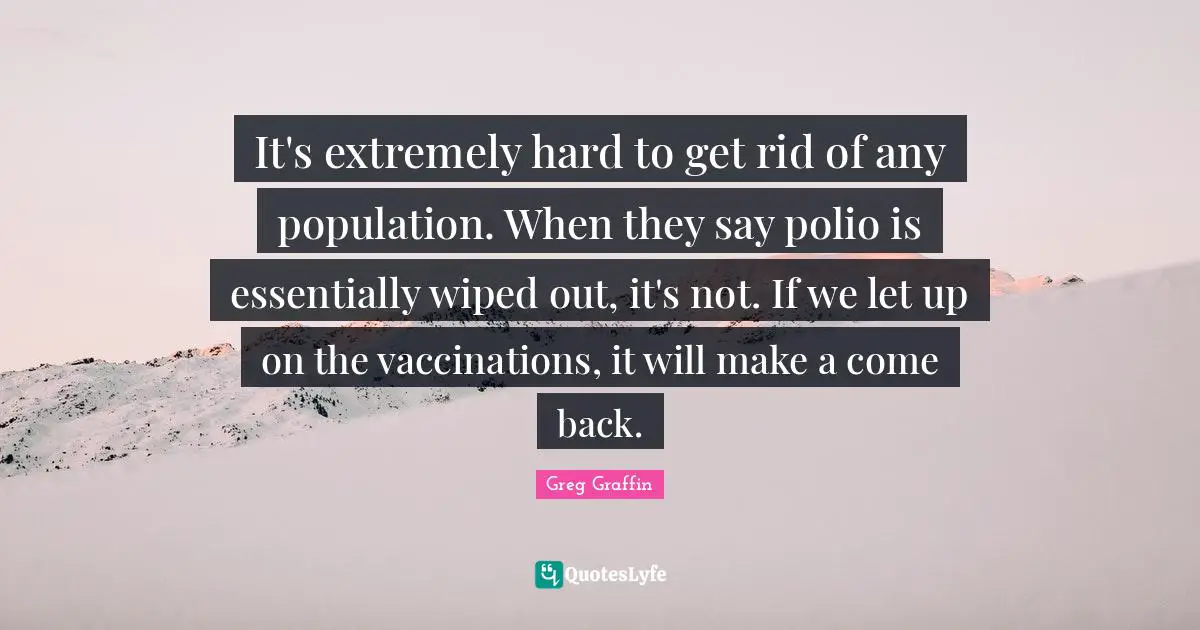 It's extremely hard to get rid of any population. When they say polio is essentially wiped out, it's not. If we let up on the vaccinations, it will make a come back.