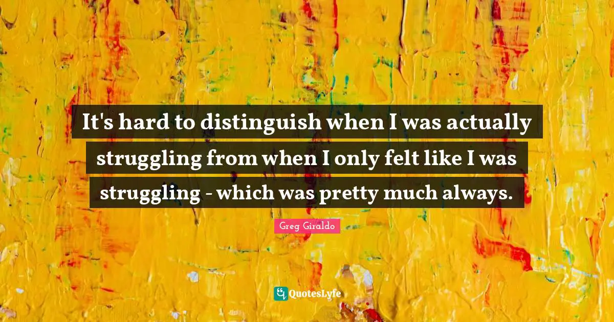 It's hard to distinguish when I was actually struggling from when I only felt like I was struggling - which was pretty much always.