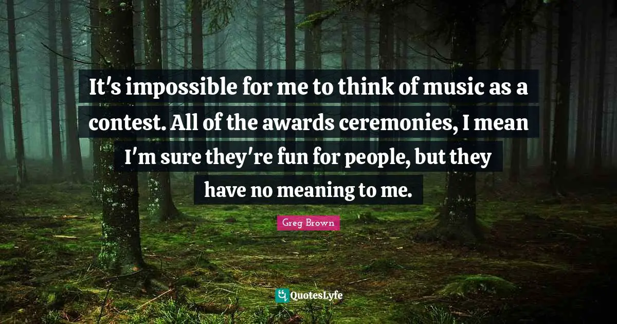 It's impossible for me to think of music as a contest. All of the awards ceremonies, I mean I'm sure they're fun for people, but they have no meaning to me.