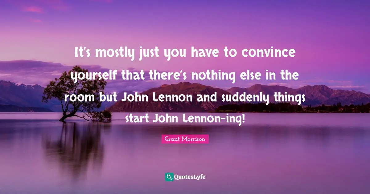 It’s mostly just you have to convince yourself that there’s nothing else in the room but John Lennon and suddenly things start John Lennon-ing!