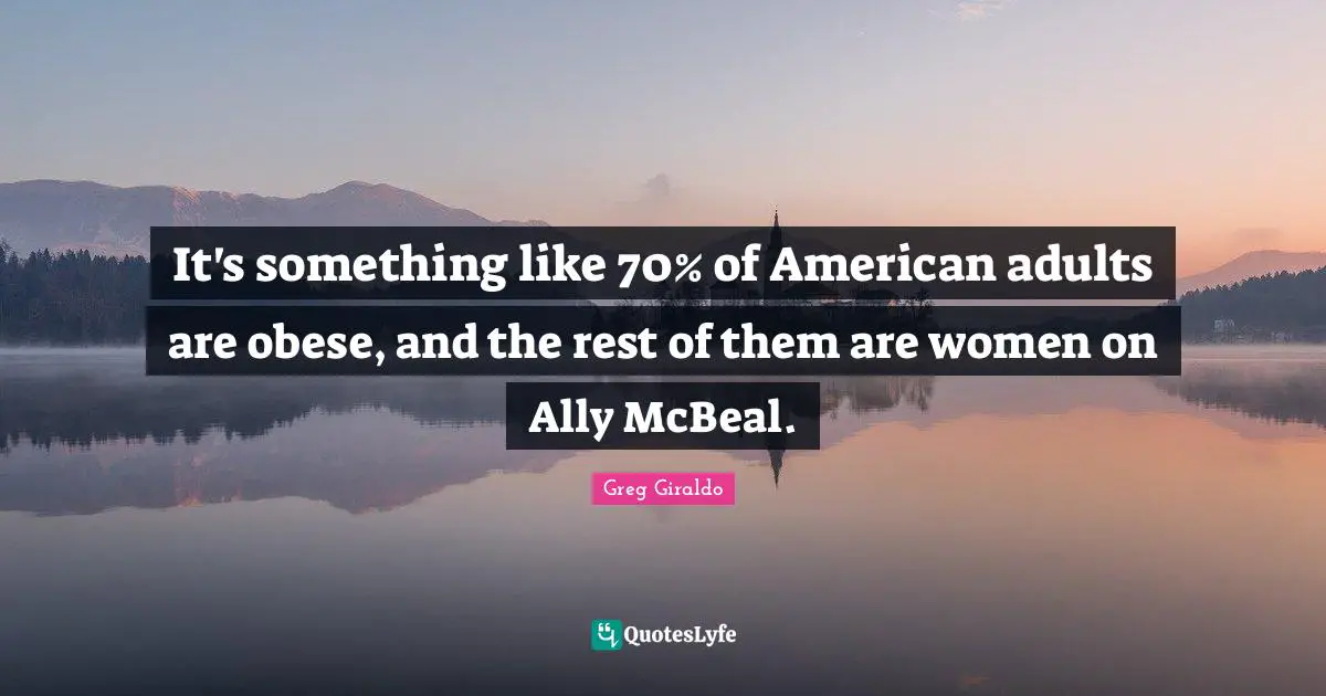 It's something like 70% of American adults are obese, and the rest of them are women on Ally McBeal.