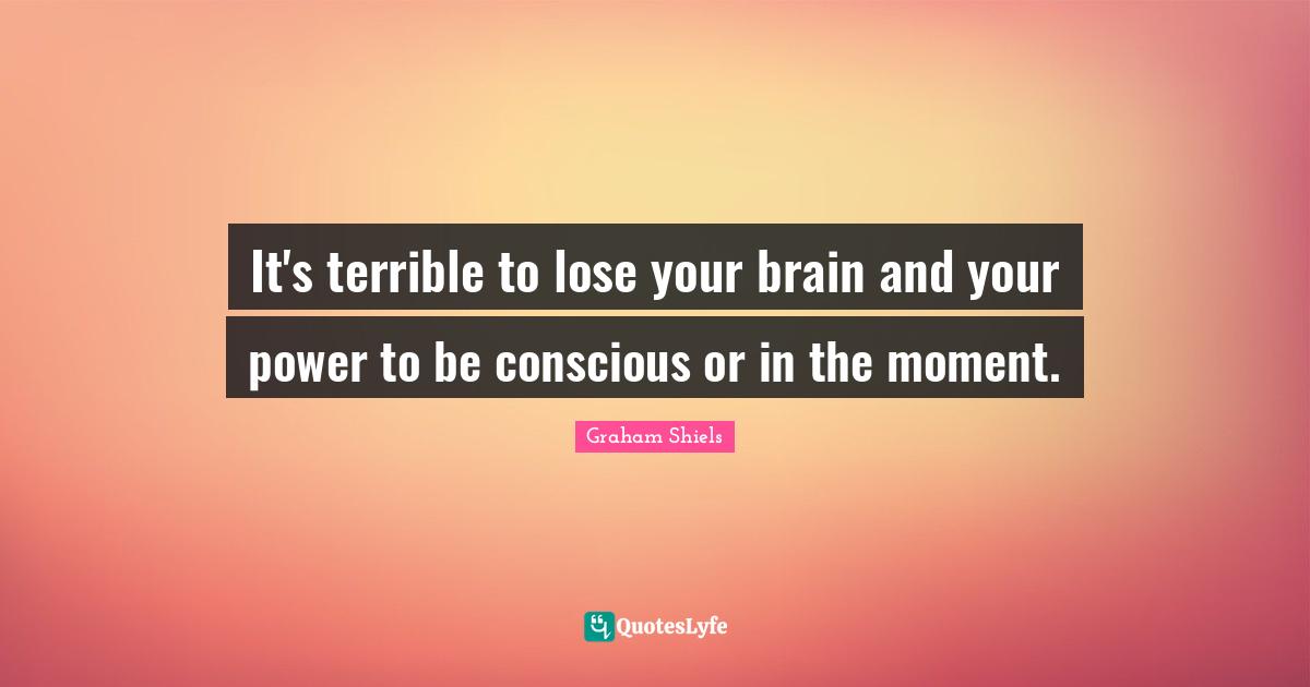 It's terrible to lose your brain and your power to be conscious or in the moment.