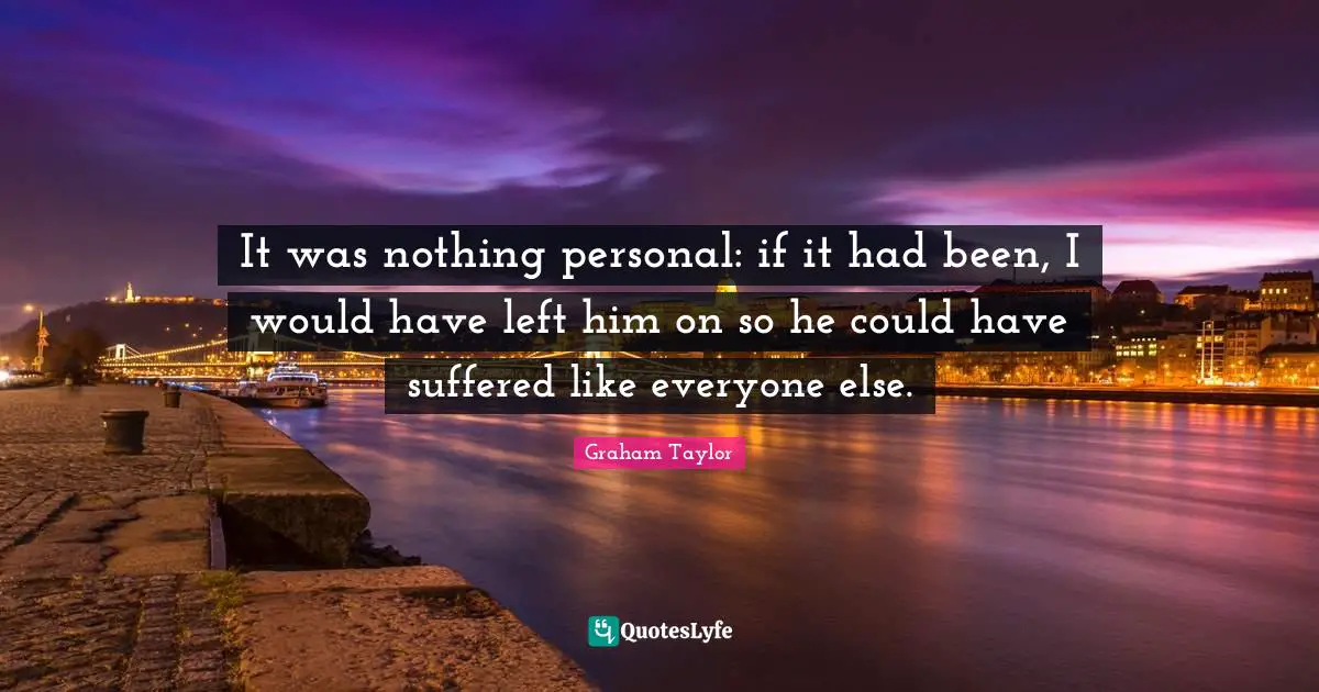 It was nothing personal: if it had been, I would have left him on so he could have suffered like everyone else.