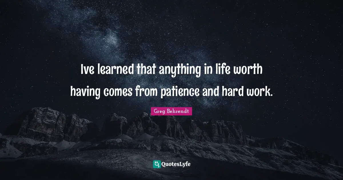 Ive learned that anything in life worth having comes from patience and hard work.