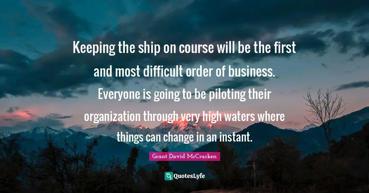 Keeping the ship on course will be the first and most difficult order of business. Everyone is going to be piloting their organization through very high waters where things can change in an instant.