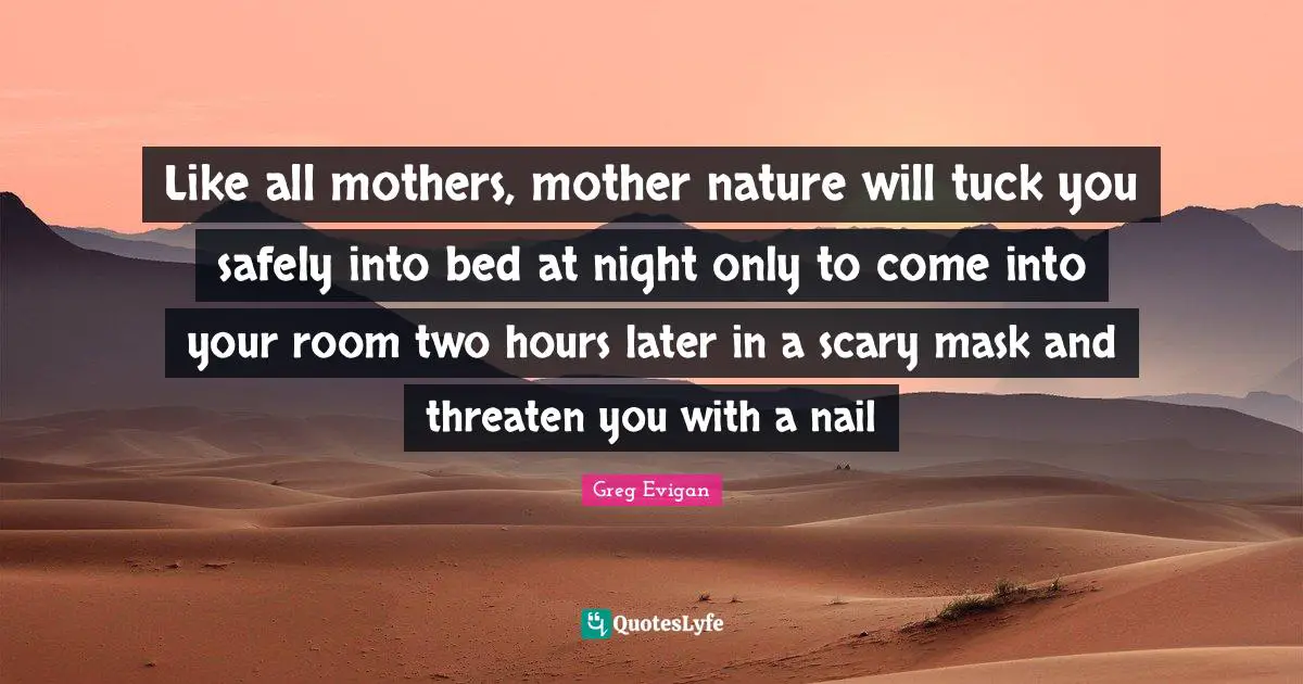 Like all mothers, mother nature will tuck you safely into bed at night only to come into your room two hours later in a scary mask and threaten you with a nail